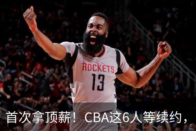 首次拿顶薪！CBA这6人等续约，张镇麟双丰收，27岁国手辅佐胡金秋
